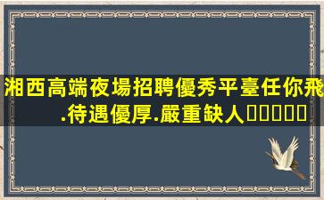 湘西高端夜場招聘優秀平臺任你飛.待遇優厚.嚴重缺人！